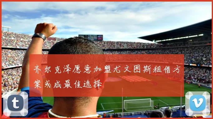 齐尔克泽愿意加盟尤文图斯租借方案或成最佳选择