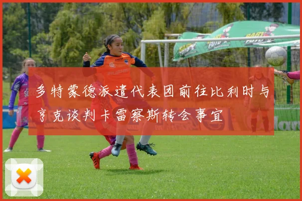 多特蒙德派遣代表团前往比利时与亨克谈判卡雷察斯转会事宜