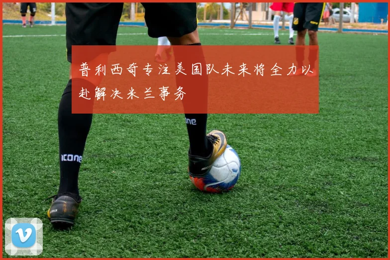 普利西奇专注美国队未来将全力以赴解决米兰事务
