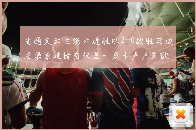 南通支云主场六连胜以2-0战胜延边龙鼎紧追榜首仅差一分卡卢卢罗歆破门助力
