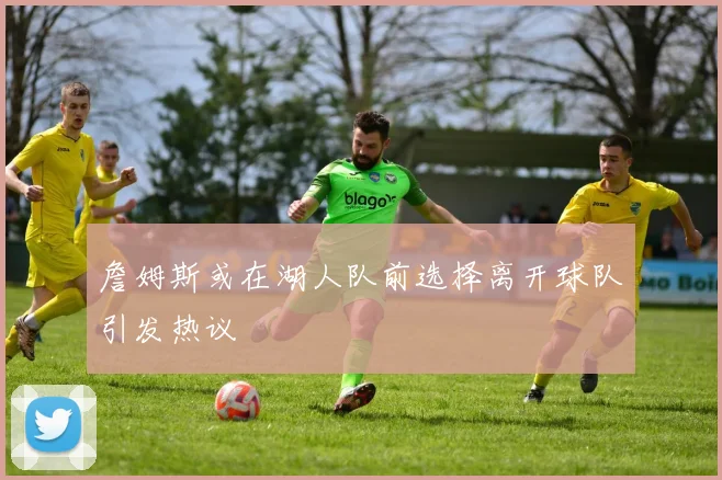 詹姆斯或在湖人队前选择离开球队引发热议
