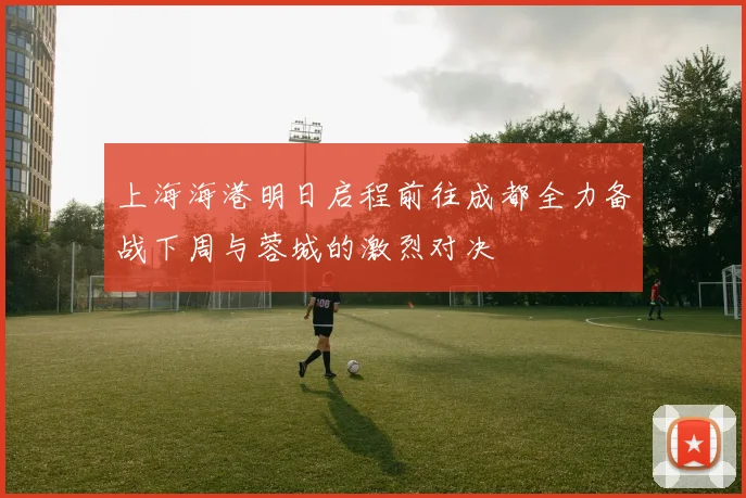 上海海港明日启程前往成都全力备战下周与蓉城的激烈对决