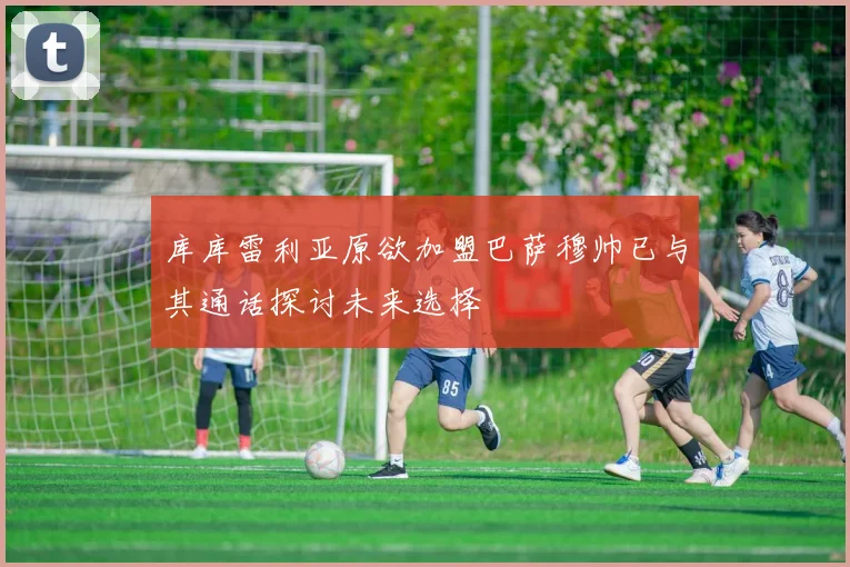 库库雷利亚原欲加盟巴萨穆帅已与其通话探讨未来选择
