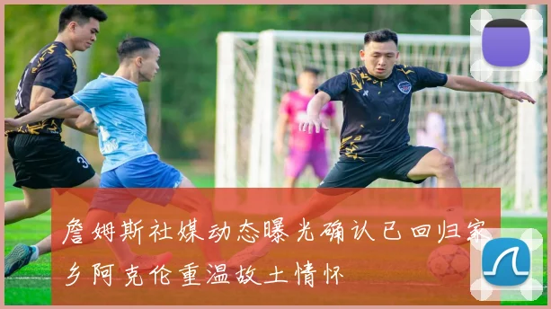 詹姆斯社媒动态曝光确认已回归家乡阿克伦重温故土情怀