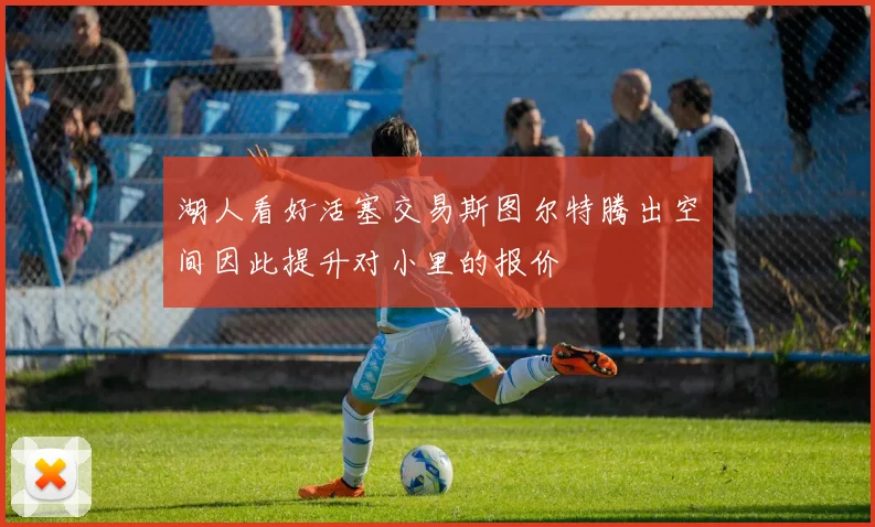 湖人看好活塞交易斯图尔特腾出空间因此提升对小里的报价