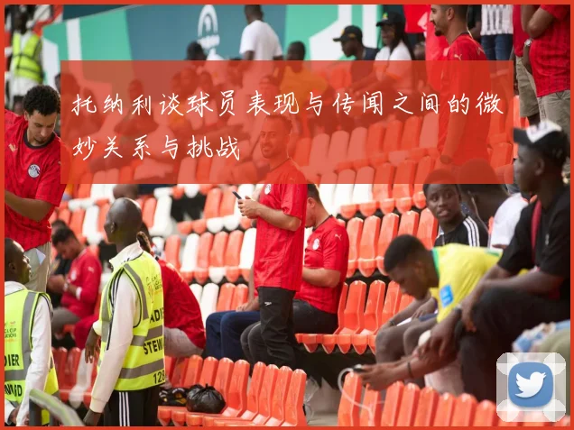 托纳利谈球员表现与传闻之间的微妙关系与挑战