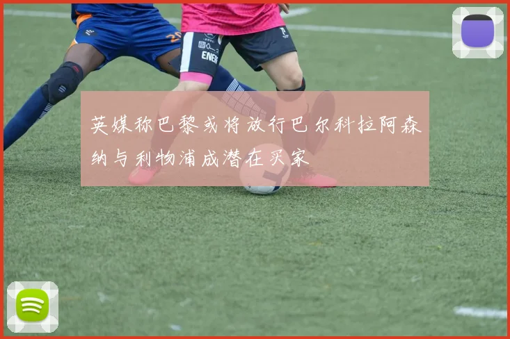英媒称巴黎或将放行巴尔科拉阿森纳与利物浦成潜在买家