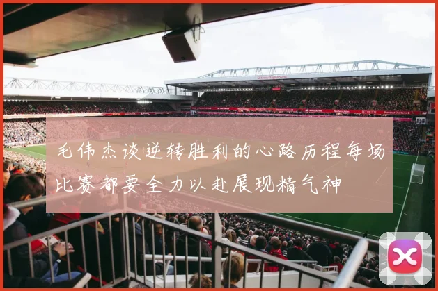 毛伟杰谈逆转胜利的心路历程每场比赛都要全力以赴展现精气神