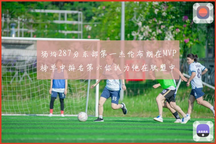 场均287分东部第一杰伦布朗在MVP榜单中排名第六你认为他在联盟中应排第几