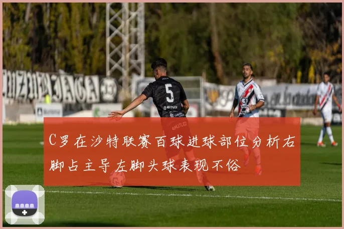 C罗在沙特联赛百球进球部位分析右脚占主导左脚头球表现不俗