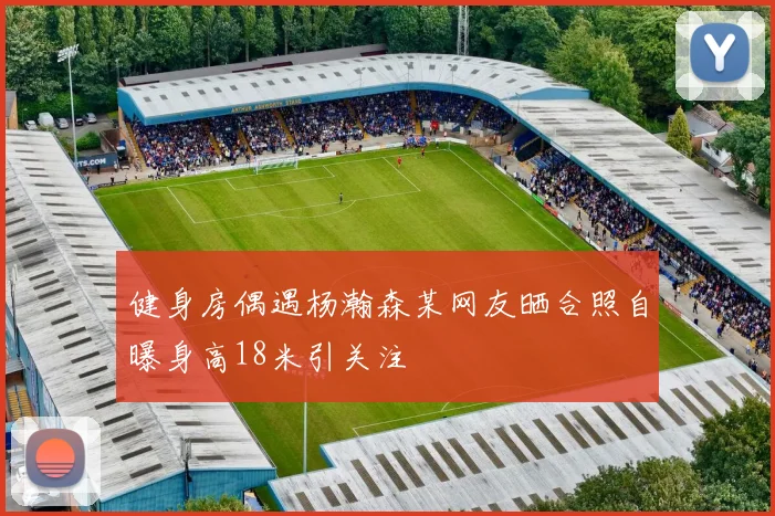 健身房偶遇杨瀚森某网友晒合照自曝身高18米引关注