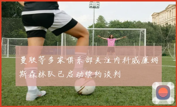 曼联等多家俱乐部关注内科威廉姆斯森林队已启动续约谈判
