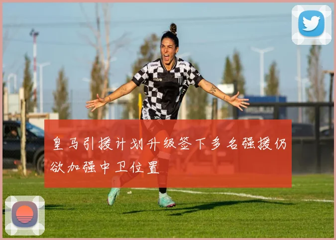 皇马引援计划升级签下多名强援仍欲加强中卫位置