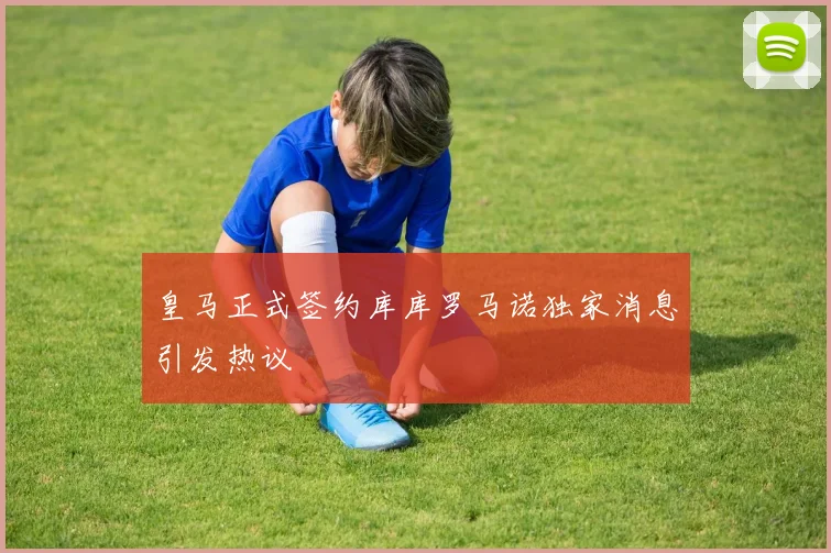 皇马正式签约库库罗马诺独家消息引发热议