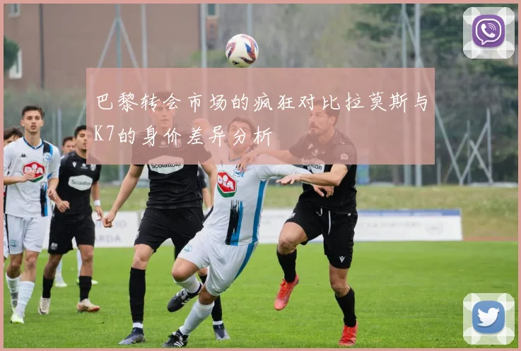巴黎转会市场的疯狂对比拉莫斯与K7的身价差异分析