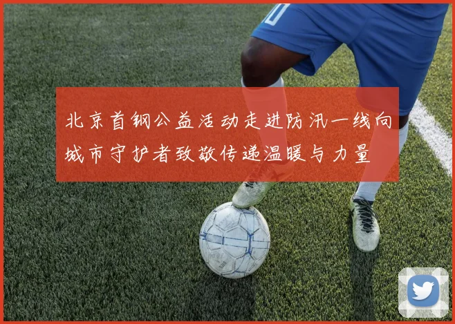 北京首钢公益活动走进防汛一线向城市守护者致敬传递温暖与力量