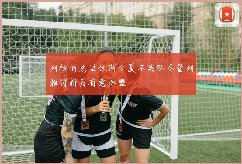利物浦总监休斯今夏不离队尽管利雅得新月有意加盟