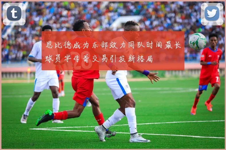 恩比德成为东部效力同队时间最长球员字母哥交易引发新格局