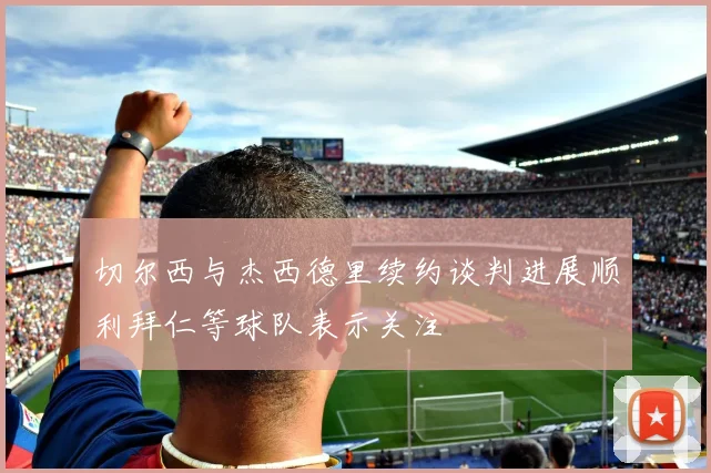 切尔西与杰西德里续约谈判进展顺利拜仁等球队表示关注
