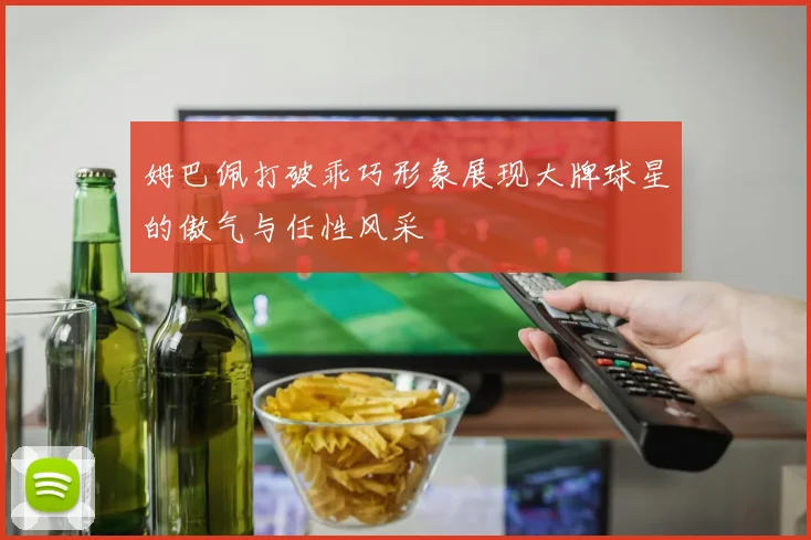 姆巴佩打破乖巧形象展现大牌球星的傲气与任性风采