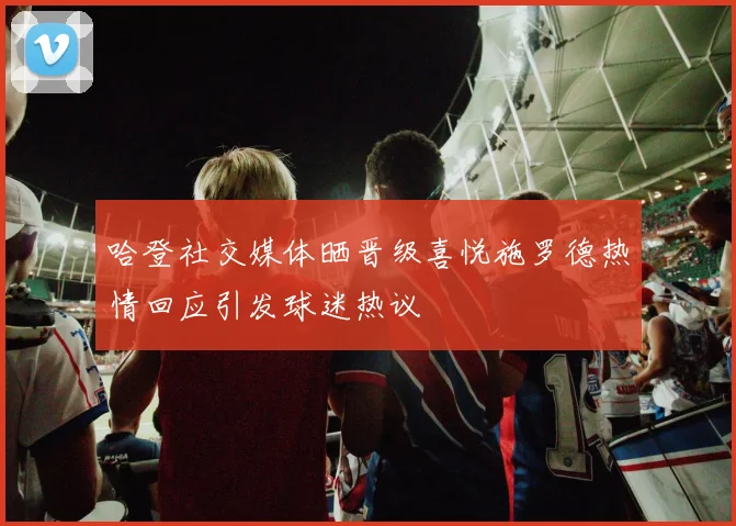哈登社交媒体晒晋级喜悦施罗德热情回应引发球迷热议