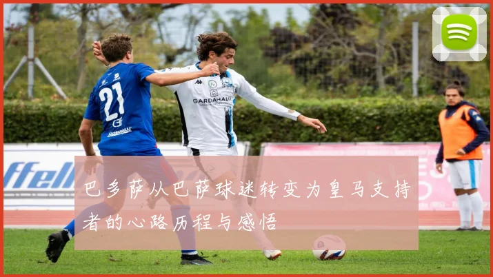 巴多萨从巴萨球迷转变为皇马支持者的心路历程与感悟