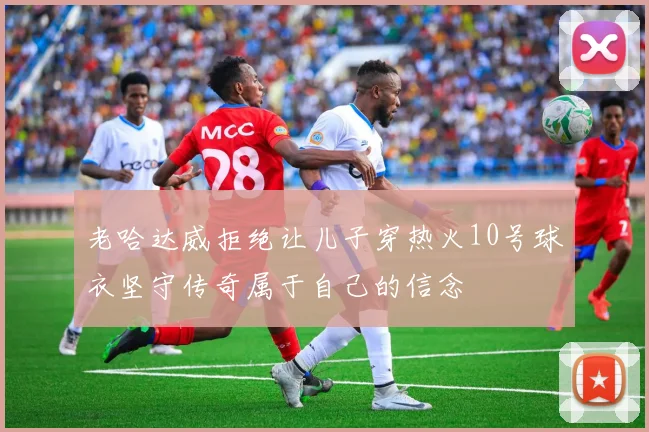 老哈达威拒绝让儿子穿热火10号球衣坚守传奇属于自己的信念