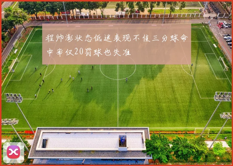 程帅澎状态低迷表现不佳三分球命中率仅20罚球也失准