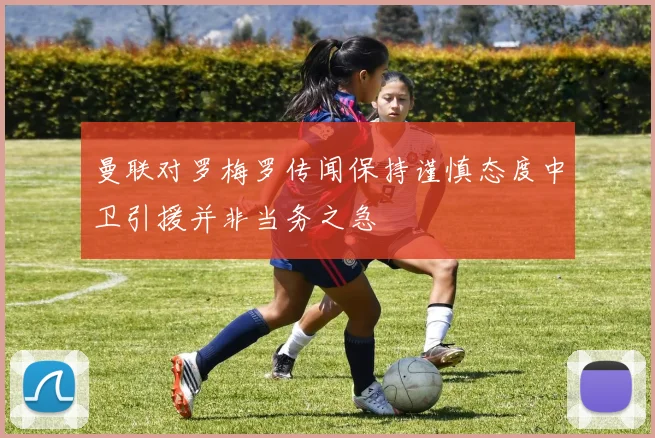 曼联对罗梅罗传闻保持谨慎态度中卫引援并非当务之急