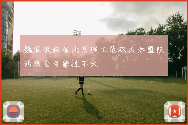 魏家傲租借北京理工范双杰加盟陕西联合可能性不大