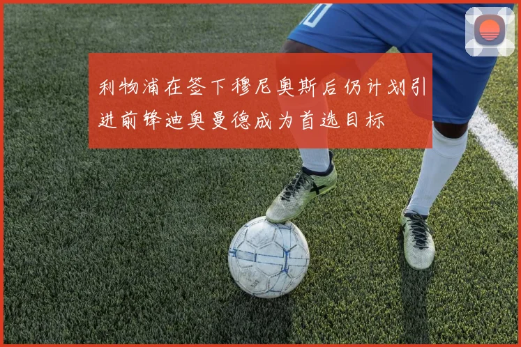 利物浦在签下穆尼奥斯后仍计划引进前锋迪奥曼德成为首选目标