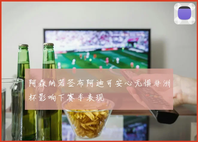 阿森纳若签布阿迪可安心无惧非洲杯影响下赛季表现