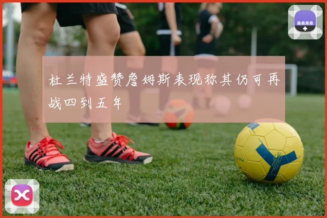 杜兰特盛赞詹姆斯表现称其仍可再战四到五年