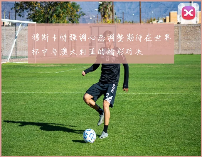 穆斯卡特强调心态调整期待在世界杯中与澳大利亚的精彩对决